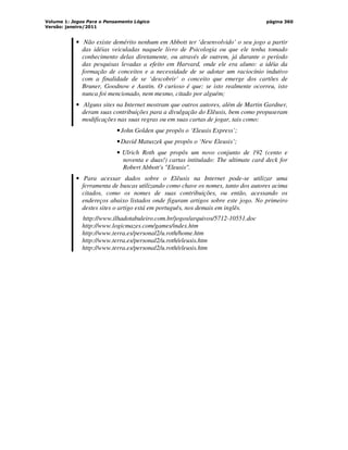 Volume 1: Jogos Para o Pensamento Lógico
Versão: janeiro/2011
página 360
• Não existe demérito nenhum em Abbott ter ‘desenvolvido’ o seu jogo a partir
das idéias veiculadas naquele livro de Psicologia ou que ele tenha tomado
conhecimento delas diretamente, ou através de outrem, já durante o período
das pesquisas levadas a efeito em Harvard, onde ele era aluno: a idéia da
formação de conceitos e a necessidade de se adotar um raciocínio indutivo
com a finalidade de se ‘descobrir’ o conceito que emerge dos cartões de
Bruner, Goodnow e Austin. O curioso é que: se isto realmente ocorreu, isto
nunca foi mencionado, nem mesmo, citado por alguém;
• Alguns sites na Internet mostram que outros autores, além de Martin Gardner,
deram suas contribuições para a divulgação do Elêusis, bem como propuseram
modificações nas suas regras ou em suas cartas de jogar, tais como:
•John Golden que propôs o ‘Eleusis Express’;
•David Matuszek que propôs o ‘New Eleusis’;
• Ulrich Roth que propôs um novo conjunto de 192 (cento e
noventa e duas!) cartas intitulado: The ultimate card deck for
Robert Abbott's Eleusis.
• Para acessar dados sobre o Elêusis na Internet pode-se utilizar uma
ferramenta de buscas utilizando como chave os nomes, tanto dos autores acima
citados, como os nomes de suas contribuições, ou então, acessando os
endereços abaixo listados onde figuram artigos sobre este jogo. No primeiro
destes sites o artigo está em português, nos demais em inglês.
http://www.ilhadotabuleiro.com.br/jogos/arquivos/5712-10551.doc
http://www.logicmazes.com/games/index.htm
http://www.terra.es/personal2/u.roth/home.htm
http://www.terra.es/personal2/u.roth/eleusis.htm
http://www.terra.es/personal2/u.roth/eleusis.htm
 