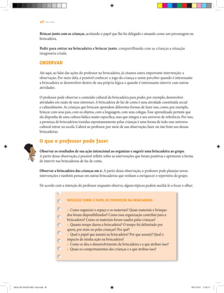 46 | T R I L H A S
Brincar junto com as crianças, aceitando o papel que lhe foi delegado e atuando como um personagem na
brincadeira.
Pedir para entrar na brincadeira e brincar junto, compartilhando com as crianças a situação
imaginária criada.
Observar
Até aqui, ao falar das ações do professor na brincadeira, já citamos outra importante intervenção: a
observação. Por meio dela, é possível conhecer o jogo da criança e assim perceber quando é interessante
a brincadeira se desenvolver dentro de sua própria lógica e quando é interessante intervir com outras
atividades.
O professor pode observar o conteúdo cultural da brincadeira para poder, por exemplo, desenvolver
atividades em razão de seus interesses.A brincadeira de faz de conta é uma atividade constituída social
e culturalmente.As crianças que brincam aprendem diferentes formas de fazer isso, como, por exemplo,
brincar com seus pais, com os objetos, com a linguagem, com seus colegas. Esse aprendizado permite que
ela disponha de uma cultura lúdica muito específica, mas que integra o seu universo de referência. Por isso,
a presença de brincadeiras trazidas espontaneamente pelas crianças é uma forma de todo esse universo
cultural entrar na escola. Caberá ao professor, por meio de sua observação, fazer ou não bom uso dessas
brincadeiras.
O que o professor pode fazer
Observar os resultados de sua ação intencional ao organizar e sugerir uma brincadeira ao grupo.
A partir dessa observação, é possível refletir sobre as intervenções que foram positivas e aprimorar a forma
de intervir nas brincadeiras de faz de conta.
Observar a brincadeira das crianças em si.A partir dessa observação, o professor pode planejar novas
intervenções e também pensar em outras brincadeiras que venham a enriquecer o repertório do grupo.
De acordo com a intenção do professor enquanto observa, alguns tópicos podem auxiliá-lo a focar o olhar:
Reflexão sobre o papel do professor na brincadeira
• Como organizei o espaço e os materiais? Quais materiais e brinque-
dos foram disponibilizados? Como essa organização contribui para a
brincadeira? Como os materiais foram usados pelas crianças?
• Quanto tempo durou a brincadeira? O tempo foi delimitado por
quem, por mim ou pelas crianças? Por quê?
• Qual o papel que assumi na brincadeira? Por que assumi? Qual o
impacto de minha ação na brincadeira?
• Como se deu o desenvolvimento da brincadeira e a que atribuo isso?
• Quais os comportamentos das crianças e a que atribuo isso?
Miolo DE JOGOS MEC final.indd 46 09/12/2011 12:02:37
 