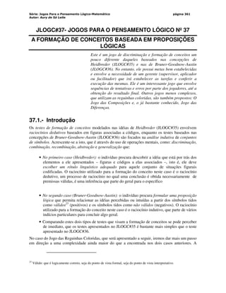 Série: Jogos Para o Pensamento Lógico-Matemático
Autor: Aury de Sá Leite
página 361
JLOGC#37- JOGOS PARA O PENSAMENTO LÓGICO Nº 37
A FORMAÇÃO DE CONCEITOS BASEADA EM PROPOSIÇÕES
LÓGICAS
Este é um jogo de discriminação e formação de conceitos um
pouco diferente daqueles baseados nas concepções de
Heidbreder (JLOGC#35) e nas de Bruner-Goodnow-Austin
(JLOGC#36). No entanto, ele possui metas bem estabelecidas
e envolve a necessidade de um gerente (supervisor, aplicador
ou facilitador) que irá estabelecer as tarefas e conferir a
execução das mesmas. Ele é um interessante jogo que envolve
sequências de tentativas e erros por parte dos jogadores, até a
obtenção do resultado final. Outros jogos menos complexos,
que utilizam as reguinhas coloridas, são também propostos: O
Jogo das Composições e, o já bastante conhecido, Jogo das
Diferenças.
37.1.- Introdução
Os testes de formação de conceitos modelados nas idéias de Heidbreder (JLOGC#35) envolvem
raciocínios dedutivos baseados em figuras associadas a códigos, enquanto os testes baseados nas
concepções de Bruner-Goodnow-Austin (JLOGC#36) são focados na análise indutiva de conjuntos
de símbolos. Acrescente-se a isto, que é através do uso de operações mentais, como: discriminação,
combinação, recombinação, abstração e generalização que:
• No primeiro caso (Heidbreder): o indivíduo procura descobrir a idéia que está por trás dos
elementos a ele apresentados – figuras e códigos a elas associados –, isto é, ele deve
escolher um rótulo linguístico adequado para aquele conjunto de situações figurais
codificadas. O raciocínio utilizado para a formação do conceito neste caso é o raciocínio
dedutivo, um processo de raciocínio no qual uma conclusão é obtida necessariamente de
premissas válidas, é uma inferência que parte do geral para o específico
• No segundo caso (Bruner-Goodnow-Austin): o indivíduo procura formular uma proposição
lógica que permita relacionar as idéias percebidas ou intuídas a partir dos símbolos tidos
como válidos25
(positivos) e os símbolos tidos como não válidos (negativos). O raciocínio
utilizado para a formação do conceito neste caso é o raciocínio indutivo, que parte de vários
indícios particulares para concluir algo geral.
• Comparando estes dois tipos de testes que visam a formação de conceitos se pode perceber
de imediato, que os testes apresentados no JLOGC#35 é bastante mais simples que o teste
apresentado no JLOGC#36.
No caso do Jogo das Reguinhas Coloridas, que será apresentado a seguir, iremos dar mais um passo
em direção a uma complexidade ainda maior do que a encontrada nos dois casos anteriores. A
25
Válido: que é logicamente correto, seja do ponto de vista formal, seja do ponto de vista interpretativo.
 