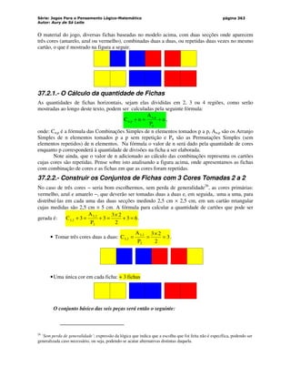 Série: Jogos Para o Pensamento Lógico-Matemático
Autor: Aury de Sá Leite
página 363
O material do jogo, diversas fichas baseadas no modelo acima, com duas secções onde aparecem
três cores (amarelo, azul ou vermelho), combinadas duas a duas, ou repetidas duas vezes no mesmo
cartão, o que é mostrado na figura a seguir.
37.2.1.- O Cálculo da quantidade de Fichas
As quantidades de fichas horizontais, sejam elas divididas em 2, 3 ou 4 regiões, como serão
mostradas ao longo deste texto, podem ser calculadas pela seguinte fórmula:
n
P
A
n
C
p
p
,
n
p
,
n +
=
+ ,
onde: Cn,p é a fórmula das Combinações Simples de n elementos tomados p a p, An,p são os Arranjo
Simples de n elementos tomados p a p sem repetição e Pn são as Permutações Simples (sem
elementos repetidos) de n elementos. Na fórmula o valor de n será dado pela quantidade de cores
enquanto p corresponderá à quantidade de divisões na ficha a ser elaborada.
Note ainda, que o valor de n adicionado ao cálculo das combinações representa os cartões
cujas cores são repetidas. Pense sobre isto analisando a figura acima, onde apresentamos as fichas
com combinação de cores e as fichas em que as cores foram repetidas.
37.2.2.- Construir os Conjuntos de Fichas com 3 Cores Tomadas 2 a 2
No caso de três cores − seria bom escolhermos, sem perda de generalidade26
, as cores primárias:
vermelho, azul e amarelo −, que deverão ser tomadas duas a duas e, em seguida,. uma a uma, para
distribuí-las em cada uma das duas secções medindo 2,5 cm × 2,5 cm, em um cartão retangular
cujas medidas são 2,5 cm × 5 cm. A fórmula para calcular a quantidade de cartões que pode ser
gerada é: 6
3
2
2
3
3
P
A
3
C
2
2
,
3
2
,
3 =
+
×
=
+
=
+ .
• Tomar três cores duas a duas: 3
2
2
3
P
A
C
2
2
,
3
2
,
3 =
×
=
= .
•Uma única cor em cada ficha: + 3 fichas
O conjunto básico das seis peças será então o seguinte:
26
‘Sem perda de generalidade’: expressão da lógica que indica que a escolha que foi feita não é específica, podendo ser
generalizada caso necessário, ou seja, podendo-se acatar alternativas distintas daquela.
 