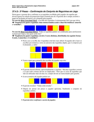 Série: Jogos Para o Pensamento Lógico-Matemático
Autor: Aury de Sá Leite
página 367
37.4.3.- 3º Passo – Confirmação do Conjunto de Reguinhas em Jogo
Neste passo o gerente deve confirmar se as reguinhas escolhidas pelo jogador são aquelas que
devem figurar na solução da proposição lógica formula por ele. O gerente deve sempre assumir o
papel de facilitador da tarefa a ser cumprida pelo jogador.
No caso da Meta Conceitual Fácil: a escolha das reguinhas é extremamente fácil, por que obvia.



 “Sequência de quatro reguinhas: duas monocromática azuis e duas bicromáticas: amarela
e vermelha”.
No caso da Meta Conceitual Difícil: Todas as reguinhas podem ser combinadas para satisfazerem
à proposição lógica, mas quais serão elas?



 “Seqüência de quatro reguinhas; envolve 3 cores distintas, distribuídas da seguinte forma:
4 azuis, 2 amarelas e 2 vermelhas”.
• Neste caso a escolha das 4 reguinhas está bem mais difícil. O jogador deve fazer as
escolhas por tentativa e erros no universo das reguinhas duplas, que é composto por
6 elementos, a saber:
• Vamos supor que a primeira das escolhas do jogador seja esta:
• O gerente deverá afirmar, aproximadamente o seguinte: “Há duas reguinhas corretas
e as que estão corretas devem ser duplicadas”. Note que os casos de reguinhas que
irão ser utilizadas mais de uma vez, sempre devem ser mencionados pelo gerente.
• A nova tentativa do jogador poderá ser:
• O gerente irá dizer: “Todas estão erradas”.
• Depois de pensar um pouco o jogador apresenta, finalmente o conjunto de
reguinhas correto:
• O gerente deve confirmar o acerto do jogador.
 
