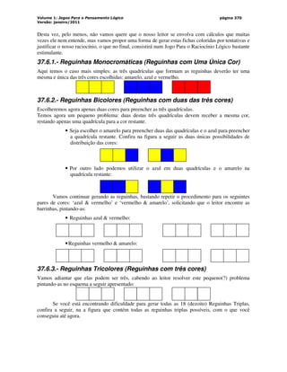 Volume 1: Jogos Para o Pensamento Lógico
Versão: janeiro/2011
página 370
Desta vez, pelo menos, não vamos quere que o nosso leitor se envolva com cálculos que muitas
vezes ele nem entende, mas vamos propor uma forma de gerar estas fichas coloridas por tentativas e
justificar o nosso raciocínio, o que no final, consistirá num Jogo Para o Raciocínio Lógico bastante
estimulante.
37.6.1.- Reguinhas Monocromáticas (Reguinhas com Uma Única Cor)
Aqui temos o caso mais simples: as três quadrículas que formam as reguinhas deverão ter uma
mesma e única das três cores escolhidas: amarelo, azul e vermelho.
37.6.2.- Reguinhas Bicolores (Reguinhas com duas das três cores)
Escolheremos agora apenas duas cores para preencher as três quadrículas.
Temos agora um pequeno problema: duas destas três quadrículas devem receber a mesma cor,
restando apenas uma quadrícula para a cor restante.
• Seja escolher o amarelo para preencher duas das quadrículas e o azul para preencher
a quadrícula restante. Confira na figura a seguir as duas únicas possibilidades de
distribuição das cores:
• Por outro lado podemos utilizar o azul em duas quadrículas e o amarelo na
quadrícula restante:
Vamos continuar gerando as reguinhas, bastando repetir o procedimento para os seguintes
pares de cores: ‘azul  vermelho’ e ‘vermelho  amarelo’, solicitando que o leitor encontre as
barrinhas, pintando-as:
• Reguinhas azul  vermelho:
•Reguinhas vermelho  amarelo:
37.6.3.- Reguinhas Tricolores (Reguinhas com três cores)
Vamos adiantar que elas podem ser três, cabendo ao leitor resolver este pequeno(?) problema
pintando-as no esquema a seguir apresentado:
Se você está encontrando dificuldade para gerar todas as 18 (dezoito) Reguinhas Triplas,
confira a seguir, na a figura que contém todas as reguinhas triplas possíveis, com o que você
conseguiu até agora.
 