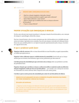 47 | C A D E R N O D E J O G O S
Reflexão sobre a brincadeira de faz de conta
• Qual era a situação imaginária criada pelas crianças?
• Como as crianças assumiram os papéis e quais ações realizaram?
• Quais objetos utilizaram e como usaram?
• Quais as relações que se estabeleceram entre as crianças no decorrer
da brincadeira?
• O que as crianças falavam?
Propor situações que enriqueçam o brincar
Por fim, outra relevante intervenção do professor é a de propor situações fora da brincadeira, com a intenção
de enriquecer a aprendizagem cultural das crianças.
Para isso, é possível propor a elas, em outros momentos que não o da brincadeira em si, atividades para que
entrem em contato e aprendam novos conteúdos. Essa será uma situação construída sob a liderança do pro-
fessor, mas cujo conteúdo poderá vir a ser depois incorporado espontaneamente pelas crianças e incremen-
tar o jogo de faz de conta.
O que o professor pode fazer
Organizar rodas de conversas sobre os temas desenvolvidos em uma brincadeira, os papéis representados,
os conflitos que apareceram etc.
Organizar visitas a diferentes espaços e estabelecimentos da comunidade, favorecendo que as crianças
atentem para sua estrutura, funcionamento, regras sociais, profissionais que neles atuam etc.
Convidar pessoas da comunidade para que conversem com as crianças sobre suas profissões ou ativida-
des preferidas de lazer.
Organizar situações que convidem as crianças a conhecerem melhor os materiais usados nas diferentes
situações imaginárias criadas por elas em suas brincadeiras — por exemplo, com a intenção de incremen-
tar a brincadeira de correio, conversar sobre a função da carta e dos cartões-postais.
Convidar os pais ou outras pessoas da comunidade para contar de suas brincadeiras de infância.
Exemplo de um planejamento em que as diferentes situações propostas pelo profes-
sor podem incrementar o brincar das crianças
Brincadeira de lanchonete:
• Organizar na sala um espaço com diferentes materiais que sugiram uma brincadeira de lancho-
nete. Convidar as crianças para brincar e observar como brincam, qual o uso que fazem do espaço e
dos materiais, quais os papéis que assumem, quais as ações e as relações que se estabelecem e qual
o enredo que constroem.
Miolo DE JOGOS MEC final.indd 47 09/12/2011 12:02:37
 
