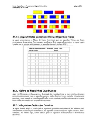 Série: Jogos Para o Pensamento Lógico-Matemático
Autor: Aury de Sá Leite
página 371
37.6.4.- Mapa de Metas Conceituais Para as Reguinhas Triplas
A seguir apresentamos os Mapas de Metas Conceituais para as reguinhas Triplas que foram
mostradas na figura acima. As regras para a utilização deste mapa pelo gerente, e as regras para o
jogador, são as mesmas utilizadas para as reguinhas duplas (vide item 15.4.).
Mapa de Metas Conceituais – Reguinhas Triplas Data:_________
Nome do Gerente: _______________ Jogador ________________
37.7.- Sobre as Reguinhas Quádruplas
Aqui o problema de escolha das cores e da geração das reguinhas torna-se mais complexo do que o
proposto anteriormente para as reguinhas duplas e triplas. Por isto iremos trabalhar primeiramente
com duas cores, gerando as reguinhas quádruplas monocromáticas e as bicromáticas, para, somente
em seguida, nos estendermos no estudo do problema.
37.7.1.- Reguinhas Quádruplas Coloridas
A seguir, vamos propor à elaboração de reguinhas quádruplas utilizando as três mesmas cores
anteriormente utilizadas para a elaboração das reguinhas coloridas duplas e triplas: amarelo, azul e
vermelho. No entanto aqui, vamos apenas gerar as reguinhas monocromáticas e bicromáticas
(bicolores).
 