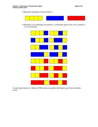Volume 1: Jogos Para o Pensamento Lógico
Versão: janeiro/2011
página 372
• Reguinhas quádruplas monocromáticas:
• Reguinhas com quádruplas bicromáticas, combinando apenas duas cores, tomadas 4
a 4 com repetição:
A seguir apresentamos os Mapas de Metas para as reguinhas Quádruplas que foram mostradas
acima.
 