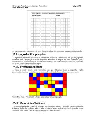 Série: Jogos Para o Pensamento Lógico-Matemático
Autor: Aury de Sá Leite
página 373
Mapa de Metas Conceituais – Reguinhas Quádruplas Data:_______
Nome do Gerente: _______________ Jogador ________________
As regras para estes jogos com este novo tipo de reguinha são as mesmas para as reguinhas duplas.
37.8.- Jogo das Composições
As reguinhas podem ser utilizadas no interessante Jogo das Composições, em que os jogadores
elaboram uma composição com as Reguinhas Coloridas e propõe aos seus oponentes que a
reproduzam ou exatamente igual, ou de forma simétrica, utilizando um eixo vertical ou horizontal,
ou os dois, como será mostrado a seguir.
37.8.1.- Composições Simples
A figura a seguir mostra uma composição em que utilizamos todas as reguinhas triplas,
posicionadas, tanto na vertical como na horizontal, onde ainda foram deixados espaços vazios.
Como Jogo Para o Pensamento Lógico, tente refazer esta composição.
37.8.2.- Composições Simétricas
A composição superior à esquerda mostrada no diagrama a seguir – construída com três reguinhas
coloridas duplas foi refletida sobre o eixo vertical e sobre o eixo horizontal, gerando figuras
simétricas duas a duas. Qual a composição que falta ser elaborada?
 