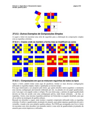 Volume 1: Jogos Para o Pensamento Lógico
Versão: janeiro/2011
página 374
?
37.8.3.- Outros Exemplos de Composições Simples
A seguir o leitor irá encontrar uma série de sugestões para a elaboração de composições simples
com as reguinhas coloridas.
37.8.3.1.- Cópias onde se mantém a forma mas se modificam as cores
37.8.3.1.- Composições em que se misturam reguinhas de todos os tipos
Agora o leitor, poderá tentar como jogo de paciência, montar as mais diversas configurações
utilizando as reguinhas duplas, triplas e quádruplas ao mesmo tempo.
Um jogo interessante a ser proposto pelo leitor, que queira desafiar outros jogadores a montarem
uma mesma configuração previamente elaborada por ele, ou pintada em um papel quadriculado,
este é um jogo a ser jogado contra o relógio. No caso deste jogo, a pintura do papel quadriculado
deveria ser feita de acordo com uma configuração prévia, onde foram utilizadas , de fato, as
reguinhas. Assim, estas mesmas reguinhas poderiam ser fornecidas ao jogador desafiado, para que
ele as utilize na montagem do quebra-cabeças.
Baseado nos desenhos a seguir, tente montar a seguinte composição utilizando todas as reguinhas
coloridas. E utilize o quadriculado, já pintado de amarelo, para pintar algumas quadrículas de azul e
vermelho, visando criar seus próprios quebra-cabeças. No CD-R que acompanha este livro o leitor
irá encontrar estes dois desenhos (em tamanho maior) e uma série de quadriculados já pintados de
amarelo para serem impressos e utilizados.
 