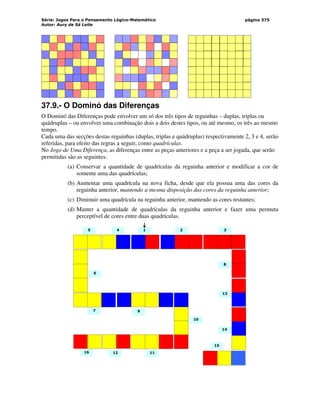 Série: Jogos Para o Pensamento Lógico-Matemático
Autor: Aury de Sá Leite
página 375
37.9.- O Dominó das Diferenças
O Dominó das Diferenças pode envolver um só dos três tipos de reguinhas – duplas, triplas ou
quádruplas – ou envolver uma combinação dois a dois destes tipos, ou até mesmo, os três ao mesmo
tempo.
Cada uma das secções destas reguinhas (duplas, triplas e quádruplas) respectivamente 2, 3 e 4, serão
referidas, para efeito das regras a seguir, como quadrículas.
No Jogo de Uma Diferença, as diferenças entre as peças anteriores e a peça a ser jogada, que serão
permitidas são as seguintes:
(a) Conservar a quantidade de quadrículas da reguinha anterior e modificar a cor de
somente uma das quadrículas;
(b) Aumentar uma quadrícula na nova ficha, desde que ela possua uma das cores da
reguinha anterior, mantendo a mesma disposição das cores da reguinha anterior;
(c) Diminuir uma quadrícula na reguinha anterior, mantendo as cores restantes;
(d) Manter a quantidade de quadrículas da reguinha anterior e fazer uma permuta
perceptível de cores entre duas quadrículas.
7
5
6
4
9
2
1
10
11
12
3
14
8
13
15
16
 