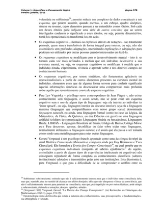 Volume 1: Jogos Para o Pensamento Lógico
Versão: janeiro/2011
página 378
voluntária ou subliminar29
, permite reduzir um complexo de dados conceituais a um
esquema, que podem assumir, quando escritas, a um esboço, quadro sinóptico,
síntese ou resumo, cujos elementos passam a ser entendidos como rótulos. Sob cada
um destes rótulos pode subjazer uma série de outros conceitos que ao serem
interligados conferem o significado a estes rótulos, ou seja, permite dinamizá-los,
torná-los operacionais ou transformá-los em ação.
• Os esquemas cognitivos – mentais ou expressos através de notações - são totalmente
pessoais, quase nunca transferíveis de forma integral para outrem, ou seja, não são
assimiláveis sem profundas adaptações, necessitando explicações e adequações para
poderem ser utilizados por outras pessoas quando interessadas em fazê-lo.
• Os esquemas cognitivos se modificam com o desenvolvimento mental – isto é: se
tornam cada vez mais refinados à medida que um indivíduo desenvolve a sua
estrutura mental, ou seja, os esquemas cognitivos se modificam à medida que o
indivíduo estuda, experimenta, vivencia e aprende sobre e nos diversos campos do
conhecimento humano.
• Os esquemas cognitivos, por serem sintéticos, são ferramentas aplicáveis ou
operacionalizáveis a partir de outros elementos presentes na estrutura mental do
indivíduo, elementos estes que de alguma forma servem para conferir significado
àquelas informações sintéticas ou desencadear uma compreensão mais profunda
sobre aquilo que resumidamente consta do esquema cognitivo.
• Para Lev Vygotsky – psicólogo russo contemporâneo de Jean Piaget –, não existe
conhecimento sem linguagem, e assim sendo, não se pode criar um esquema
cognitivo sem o uso de algum tipo de linguagem: seja ela interna ao indivíduo (o
‘inner speach’, ou seja, linguagem interior ou discurso interior), seja ela a linguagem
materna (linguagem que compartilhamos com nosso grupo social, denominada
linguagem natural), ou ainda, uma linguagem formal (como no caso da Lógica, da
Matemática, da Física, da Química, ou das Ciências em geral) ou uma linguagem
artificial (códigos de comunicação: Linguagem binária ou hexadecimal, Linguagem
Braile, LIBRAS – Linguagem Brasileira de Sinais, Código de Barras, Código Morse
etc). Para descrever, acessar, decodificar ou falar sobre todas estas linguagens,
normalmente utilizamos a linguagem natural, e é assim que ela passa a ser tomada
como sendo uma metalinguagem para estas outras linguagens.
• Gerard Vergnaud é um psicólogo francês apontado como uma das forças do tripé da
atual Didática Francesa da Matemática, composta ainda por Guy Brousseau e Yves
Chevallard. Ele formulou a Teoria dos Campos Conceituais30
, na qual propõe que os
esquemas cognitivos individuais (conjunto de saberes epistêmicos31
do sujeito,
assimilados a partir de alguns tipos de experiências intelectuais ou cognitivas) não
conseguem reproduzir de forma completa os conhecimentos científicos (saberes
institucionais) adotados e transmitidos pelas e/ou nas instituições. Esta dicotomia é,
para Vergnaud, o que gera a dificuldade de se compreender o conflito entre os
29
Subliminar: subconsciente; estímulo que não é suficientemente intenso para que o indivíduo tome consciência dele,
mas que, repetido, atua no sentido de alcançar um efeito desejado; idéia que não ultrapassa o limiar da consciência, que
não é suficientemente intenso para penetrar na consciência, mas que, pela repetição ou por outras técnicas, pode atingir
o subconsciente, afetando as emoções, desejos, opiniões, atitudes.
30
[Vergnaud 1990] Vergnaud, Gerard, “La Théorie des Champs Conceptuales”. (in) Recherches en Didactiques des
Mathématiques 10 (2-3), pages 133-170.
31
Epistemologia: ramo da filosofia que estuda a natureza dos conhecimentos, suas pressuposições e fundamentações,
sua abrangência e validade.
 