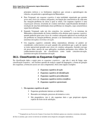 Série: Jogos Para o Pensamento Lógico-Matemático
Autor: Aury de Sá Leite
página 379
princípios teóricos e os fenômenos empíricos que cercam a aprendizagem das
ciências, em particular a aprendizagem da Matemática.
• Para Vergnaud, um esquema cognitivo é uma totalidade organizada que permite
gerar uma classe de condutas adequadas, em função das características de cada uma
das situações-problema da classe à qual se refere. Um esquema cognitivo é uma
organização abstrata, invariante de conduta individual, especificamente destinada à
resolução de uma bem delimitada classe problemas ou situações, cujas características
sejam bem definidas.
• Segundo Vergnaud, cada um dos conceitos, [os axiomas32
] e os teoremas da
Matemática representados de forma simbólica e/ou abstrata num esquema cognitivo,
quando puderem gerar uma classe de condutas adequadas aplicáveis na resolução de
um problema ou situação-problema, passam a ser denominados conceitos-em-ação,
[axiomas-em-ação] e teoremas-em-ação.
• Um esquema cognitivo contendo idéias matemáticas abstratas só poderá ser
considerado conhecimentos-em-ação quando eles permitirem que a ação do sujeito
se torne operacional gerando uma classe de condutas adequadas, fazendo com que
ele possa obter, através de suas aplicações, resultados pertinentes e/ou válidos. Os
conhecimentos-em-ação são classificáveis como sendo conceitos-em-ação,
[axiomas-em-ação] ou teoremas-em-ação.
38.3.- Classificando os Esquemas Cognitivos
Na classificação dada a seguir para os esquemas cognitivos – que não é, nem de longe, uma
classificação exaustiva – nós fizemos questão de realçar o papel da linguagem, a forma de geração
dos esquemas, a forma de acesso aos seus componentes, bem como alguns exemplos:
1. Esquemas cognitivos de ação
2. Esquemas cognitivos de identificação
3. Esquemas cognitivos procedimentais
4. Esquemas cognitivos teórico-científicos
5. Esquemas cognitivos operacionais
1. Os esquemas cognitivos de ação:
 Esquemas geralmente internos ao indivíduo;
 Baseados em imitação, processos de tentativa e erro;
 São pragmáticos, isto é, são esquemas úteis e que propiciam alguma
espécie de êxito ou de satisfação;
32
Vergnaud em sua Teoria dos Campos Conceituais faz referência apenas aos conceitos e teoremas, deixando
de fora os axiomas, que a nosso ver devem ser incluídos nesta relação de concepções matemáticas.
 
