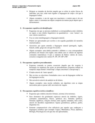 Volume 1: Jogos Para o Pensamento Lógico
Versão: janeiro/2011
página 380
 Dirigem as tomadas de decisão naquilo que se refere às ações físicas do
indivíduo, por isto, estão mais ligados à linguagem do corpo e do que à
linguagem verbal;
 Alguns exemplos: o ato de sugar nos nascituros; o roteiro para ir de um
lugar a outro; o remontar um objeto composto de muitas peças depois que o
desmontamos.
2. Os esquemas cognitivos de identificação:
 Esquemas em que se procura estabelecer a correspondência entre símbolos
ou signos a seus rótulos linguísticos ou quantitativos – seus ‘nomes’, ou
seus valores numéricos;
 Usa-se como metalinguagem a linguagem natural;
 Podem ser apresentados por escritos e em seguida guardados de memória
(memorizados);
 Acessíveis por quem entenda a linguagem natural (português, inglês,
francês, árabe, grego etc) em que foi escrito;
 Alguns exemplos: uma tabela contendo o alfabeto e a sua correspondente
pronúncia em francês e/ou inglês; uma tabela com os valores de algumas
constantes matemáticas: π (pi); e (número de Eüler); valores de senos,
cossenos e tangentes dos valores 0º, 30º, 45º, 60º e 90º.
3. Os esquemas cognitivos procedimentais:
 Esquema contendo os pontos essenciais daquilo que diz respeito à
hierarquia ou sequência das ações ou procedimentos (esquema ordinal ou
temporal; mapa mental (‘mind map’); mapa conceitual (‘concept map’);
 Criados através do ‘inner speach’;
 São receitas ou algoritmos formulados com o uso da linguagem verbal ou
da linguagem escrita;
 São acessáveis através da audição ou da leitura;
 Alguns exemplos: uma receita culinária; um algoritmo com as etapas
necessárias para se passar café; um roteiro de viagem.
4. Os esquemas cognitivos teórico-científicos:
 Esquemas que contém conceitos formais, axiomas e/ou teoremas;
 Seus elementos são geralmente expressos através de símbolos, signos,
constantes (matemáticas, físicas, químicas etc), fórmulas químicas,
fórmulas algébricas, relações formais entre aquelas entidades, bem como,
através de desenhos esquemáticos: figuras geométricas, gráficos, grafos,
diagramas etc;
 Somente compreensíveis e/ou utilizáveis por aqueles que conheçam a
linguagem científica (por exemplo: Lógica, Matemática, Física, Química,
Biologia, Psicologia etc) em que elas são apresentadas;
 