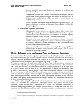 Série: Jogos Para o Pensamento Lógico-Matemático
Autor: Aury de Sá Leite
página 381
 Somente acessíveis àqueles que dominem a linguagem ou jargão em que
foram formulados;
 Para Gerard Vergnaud um esquema cognitivo teórico-científico deve ser
transformado em um esquema cognitivo operacional (veja abaixo) para se
justificar como conhecimento válido, ou seja, ser transformável em
conhecimentos-em-ação;
 Alguns exemplos: um resumo contendo fórmulas de uma área específica de
alguma ciência: um formulário de Geometria Plana; a Tabela Periódica dos
Elementos Químicos.
5. Os esquemas cognitivos operacionais:
 São esquemas mentais internos ao indivíduo (onde se faz o uso do ‘inner
speach’) que permite que eles, ao se defrontarem com um dado esquema
cognitivo teórico, possam decodificar e/ou interpretar os símbolos, signos e
fórmulas (conceitos formais, axiomas e teoremas) ali presentes;
 Destinam-se a tornar operacionais os conceitos, axiomas e teoremas
contidos nos Esquemas Cognitivos Teórico-Científicos através da geração
de condutas adequadas visando transformá-los em conceitos-em-ação,
axiomas-em-ação e teoremas-em-ação;
 É para ser utilizada por um indivíduo na resolução de situações-problema
permitindo-lhe de forma eficaz encontrar uma solução33
que o leve à
obtenção de resultado(s) válido(s).
38.3.1.- A Relação entre os Diversos Tipos de Esquemas Cognitivos
Cada um dos tipos de esquemas cognitivos apresentados na classificação anterior pode não ser
excludente. Pode ocorrer que um dado esquema cognitivo poderá ser enquadrado em duas ou mais
daquelas categorias. Podemos questionar, por exemplo, se os esquemas cognitivos de ação e os
esquemas cognitivos operacionais são equivalentes. A resposta é: ‘– Não’.
Os esquemas cognitivos de ação (uma idéia de Jean Piaget) são primitivos, oriundos de
conhecimentos adquiridos por ações/experimentações sensoriais ou físicas no dia-a-dia – exprimível
sob a forma uma sequência de ações cognitivas básicas – como as atividades: o ato de sugar, o ato
de escovar os dentes, o ato de andar de bicicleta, por exemplo. De acordo com Jean Piaget, estas
atividades requereriam um esquema de ação – particular e interno a cada indivíduo –, como no caso
de uma criança que vai utilizar uma bicicleta para ir de sua casa até o supermercado. A sequência de
ações não precisa ser sempre a mesma, mas pode ser adaptar às circunstâncias. Uma criança pode
optar por itinerários diferentes, escolher um ou outro supermercado, encontrar ou não o produto
procurado, optar por um produto alternativo, parar alguns instantes para conversar com colegas ou
devido a um semáforo fechado etc.
Outra questão que pode ser levantada seria a seguinte: de que serve um esquema cognitivo
teórico, se o indivíduo não compreende a linguagem científica ou o jargão em que ele foi
formulado. Mesmo reconhecendo a linguagem ou o jargão – por exemplo, consideremos a
linguagem lógico-matemática em um esquema cognitivo teórico – o indivíduo pode não saber
interpretar e/ou decodificar os símbolos, signos e fórmulas (conceitos formais, axiomas e teoremas)
33
Solução: conjunto de operações que devem ser executadas para se encontrar a(s) resposta(s) de um problema
ou equação.
 