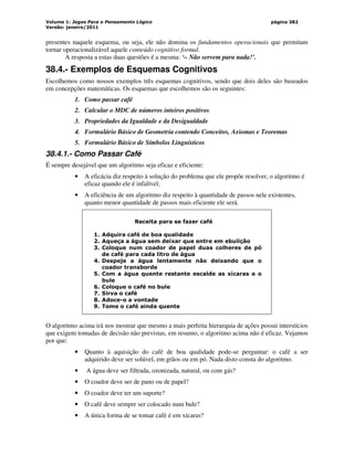 Volume 1: Jogos Para o Pensamento Lógico
Versão: janeiro/2011
página 382
presentes naquele esquema, ou seja, ele não domina os fundamentos operacionais que permitam
tornar operacionalizável aquele conteúdo cognitivo formal.
A resposta a estas duas questões é a mesma: ‘– Não servem para nada!’.
38.4.- Exemplos de Esquemas Cognitivos
Escolhemos como nossos exemplos três esquemas cognitivos, sendo que dois deles são baseados
em concepções matemáticas. Os esquemas que escolhemos são os seguintes:
1. Como passar café
2. Calcular o MDC de números inteiros positivos
3. Propriedades da Igualdade e da Desigualdade
4. Formulário Básico de Geometria contendo Conceitos, Axiomas e Teoremas
5. Formulário Básico de Símbolos Linguísticos
38.4.1.- Como Passar Café
É sempre desejável que um algoritmo seja eficaz e eficiente:
• A eficácia diz respeito à solução do problema que ele propõe resolver, o algoritmo é
eficaz quando ele é infalível;
• A eficiência de um algoritmo diz respeito à quantidade de passos nele existentes,
quanto menor quantidade de passos mais eficiente ele será.
Receita para se fazer café
1. Adquira café de boa qualidade
2. Aqueça a água sem deixar que entre em ebulição
3. Coloque num coador de papel duas colheres de pó
de café para cada litro de água
4. Despeje a água lentamente não deixando que o
coador transborde
5. Com a água quente restante escalde as xícaras e o
bule
6. Coloque o café no bule
7. Sirva o café
8. Adoce-o a vontade
9. Tome o café ainda quente
O algoritmo acima irá nos mostrar que mesmo a mais perfeita hierarquia de ações possui interstícios
que exigem tomadas de decisão não previstas, em resumo, o algoritmo acima não é eficaz. Vejamos
por que:
• Quanto à aquisição do café de boa qualidade pode-se perguntar: o café a ser
adquirido deve ser solúvel, em grãos ou em pó. Nada disto consta do algoritmo.
• A água deve ser filtrada, ozonizada, natural, ou com gás?
• O coador deve ser de pano ou de papel?
• O coador deve ter um suporte?
• O café deve sempre ser colocado num bule?
• A única forma de se tomar café é em xícaras?
 
