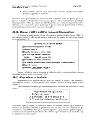 Série: Jogos Para o Pensamento Lógico-Matemático
Autor: Aury de Sá Leite
página 383
• Pode-se adoçar o café com açúcar branco, açúcar mascavo, adoçante artificial a base
de estévia, aspartame ou ciclamato?
De acordo com o que afirmamos no início deste item, o algoritmo acima não garante que o café
passado irá agradar ao paladar das pessoas que irão ingeri-lo – talvez nem venha a ser passado por
alguém que nunca soube o que é passar um café. O algoritmo não é eficaz, havendo dúvidas sobre a
eficiência, pois o que parece que a quantidade de passos apesar de aparentemente econômica
exigiria mais passos ou um maior número de informações.
38.4.2.- Calcular o MDC e o MMC de números inteiros positivos
O algoritmo a seguir permite calcular eficazmente o Máximo Divisor Comum (MDC) de
dois números inteiros. O MDC de dois números inteiros A e B é o maior dos valores que dividem
ao mesmo tempo A e B.
Algoritmo para o Cálculo do MDC
[1] Números inteiros positivos: A, B e M]
[2] Número inteiro: R
[3] Escolha dois números inteiros A e B;
[4] Se A  B faça: Maior


A e menor


B
Senão: Maior


B e menor


A;
[5] Dividir Maior por menor obtendo o R;
[6] Se R não for zero então Maior


menor e menor


R e repetir o passo [4]
[7] Fazer M 


 menor
[8] Escrever: O MDC entre A e B vale M.
Quanto à eficiência pode-se perguntar se poderemos obter o mesmo resultado com uma
quantidade menor de passos. A resposta é ‘ –Sim”.
38.4.3.- Propriedades da Igualdade
As propriedades da igualdade são três: reflexiva, simétrica e transitiva. Nos esquemas a
seguir pode-se verificar a evolução possível deste esquema cognitivo: do mais simples ao mais
complexo.
Vamos apresentar o esquema que naturalmente pode ser construído por estudantes do Ensino
Básico:
Propriedades da Igualdade
1. Reflexiva: a=a
2. Simétrica: se a=b então b=a
3. Transitiva: a=b e b=c então a=c
No esquema cognitivo a seguir, ao contrário do anterior, são inseridos símbolos lógico-matemáticos
abstratos que permitem formalizar as propriedades em um nível que seria compreensível por
estudantes do Ensino Médio. Note que o esquema cognitivo a seguir, só será significativo para os
estudantes que conseguirem fazer a ‘leitura’ dos símbolos lógico-matemáticos ali envolvidos (veja
na figura destacados em amarelo).
 