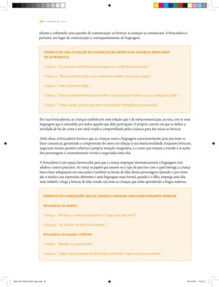 49 | C A D E R N O D E J O G O S
Exemplo de uma situação de comunicação entre duas crianças brincando
de astronauta
Criança 1: “Eu vou usar a mochila Jetson porque sou o chefe dos astronautas.”
Criança 2: “Mas eu também quero usar porque eu também vou para o espaço.”
Criança 1: “Mas só tem um chefe.”
Criança 2: “Mas eu também tenho uma mochila. Você pode ser o chefe e eu sou o amigo do chefe.”
Criança 1: “Então vamos, amigo, que temos uma missão intergalática para resolver.”
Em suas brincadeiras, as crianças estabelecem uma relação que é de metacomunicação, ou seja, cria-se uma
linguagem que é entendida por todos aqueles que dela participam. O próprio convite em que se define a
atividade de faz de conta é um sinal criado e compartilhado pelas crianças para dar início ao brincar.
Além disso, a brincadeira favorece que as crianças usem a linguagem conscientemente, pois precisam se
fazer comunicar, garantindo a compreensão do outro em relação à sua intencionalidade. Enquanto brincam,
negociam muitas questões relativas à própria situação imaginária, e o rumo que tomam o enredo e as ações
dos personagens é constantemente revisto e negociado entre elas.
A brincadeira é um espaço favorecedor para que a criança empregue sistematicamente a linguagem com
adultos e outros parceiros.Ao variar os papéis que assume ou o tipo de parceiro com o qual interage,a criança
busca fazer adequações em suas ações e também na forma de falar desses personagens.Quando é,por exem-
plo,o médico,usa expressões diferentes e uma linguagem mais formal; quando é o filho,emprega uma fala
mais infantil e chega a brincar de falar errado,tal como as crianças que estão aprendendo a língua materna.
adiante é, sobretudo, uma questão de comunicação: ao brincar, as crianças se comunicam.A brincadeira é,
portanto, um lugar de comunicação e, consequentemente, de linguagem.
Exemplos das adequações que as crianças fazem na linguagem enquanto brincam
Brincadeira de médico
Criança 1: “Por favor, a senhora pode entrar. O que o seu filho tem?”
Criança 2: “Ai, doutor, ele está muito doente...”
Brincadeira de mamãe e filhinho
Criança 1: “Mamãe, eu quelo mamá.”
Criança 2: “Agora não dá porque eu tô fazendo comidinha, é para você querer comer.”
Miolo DE JOGOS MEC final.indd 49 09/12/2011 12:02:37
 