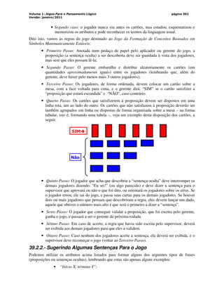 Volume 1: Jogos Para o Pensamento Lógico
Versão: janeiro/2011
página 392
• Segundo caso: o jogador nunca viu antes os cartões, mas estudou, esquematizou e
memorizou os atributos e pode reconhecer os termos da linguagem usual.
Dito isto, vamos às regras do jogo destinado ao Jogo da Formação de Conceitos Baseados em
Símbolos Matematicamente Estáveis:
• Primeiro Passo: Anotada num pedaço de papel pelo aplicador ou gerente do jogo, a
proposição (a sentença oculta) a ser descoberta deve ser guardada à vista dos jogadores,
mas sem que eles possam lê-la;
• Segundo Passo: O gerente embaralha e distribui aleatoriamente os cartões (em
quantidades aproximadamente iguais) entre os jogadores (lembrando que, além do
gerente, deve haver pelo menos mais 3 outros jogadores);
• Terceiro Passo: Os jogadores, de forma ordenada, devem colocar um cartão sobre a
mesa, com a face voltada para cima, e o gerente dirá: “SIM” se o cartão satisfizer a
“proposição que estará escondida” e “NÃO”, caso contrário.
• Quarto Passo: Os cartões que satisfizerem à proposição devem ser dispostos em uma
linha reta, um ao lado do outro. Os cartões que não satisfazem à proposição deverão ser
também agrupados em linha ou dispostas de forma organizada sobre a mesa – na forma
tabular, isto é, formando uma tabela –, veja um exemplo desta disposição dos cartões, a
seguir.
SIM



Não
• Quinto Passo: O jogador que acha que descobriu a “sentença oculta” deve interromper os
demais jogadores dizendo: “Eu sei!” (ou algo parecido) e deve dizer a sentença para o
supervisor que aprovará ou não o que foi dito, ou orientará os jogadores sobre os erros. Se
o jogador errou, ele sai do jogo, e passa suas cartas para os demais jogadores. Se houver
dois ou mais jogadores que pensam que descobriram a regra, eles devem lançar um dado,
aquele que obtiver o número mais alto é que será o primeiro a dizer a “sentença”.
• Sexto Passo: O jogador que conseguir validar a proposição, que foi escrita pelo gerente,
ganha o jogo, e passará a ser o gerente da próxima rodada.
• Sétimo Passo: Em caso de acerto, a regra que havia sido escrita pelo supervisor, deverá
ser exibida aos demais jogadores para que eles a validem.
• Oitavo Passo: Caso nenhum dos jogadores acerte a sentença, ela deverá ser exibida, e o
supervisor deve recomeçar o jogo (voltar ao Terceiro Passo).
39.2.2.- Sugerindo Algumas Sentenças Para o Jogo
Podemos utilizar os atributos acima listados para formar alguns dos seguintes tipos de frases
(proposições ou sentenças ocultas), lembrando que estas são apenas alguns exemplos:
• “Início X, término Y”;
 