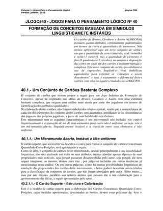 Volume 1: Jogos Para o Pensamento Lógico
Versão: janeiro/2011
página 394
JLOGC#40 - JOGOS PARA O PENSAMENTO LÓGICO Nº 40
FORMAÇÃO DE CONCEITOS BASEADA EM SÍMBOLOS
LINGUISTICAMETE INSTÁVEIS
Os cartões de Bruner, Goodnow e Austin (JLOGC#36)
possuem quatro atributos, extremamente padronizadas
em termos de cores e quantidades de elementos. Nós
iremos apresentar aqui um novo conjunto de cartões
em que a quantidade de cores (amarelo, azul, vermelho
e verde) é variável, mas a quantidade de elementos é
fixa (6 quadrados e 3 círculos), no entanto a disposição
das cores em cada um dos cartões é bastante variada e
complexa. Este novo conjunto de cartões possibilitará o
uso de expressões lingüísticas e/ou simbólicas
equivalentes para exprimir os ‘conceitos a serem
descobertos’, e esta, é exatamente o diferencial destes
cartões com relação àqueles estudados no JLOGC#36.
40.1.- Um Conjunto de Cartões Bastante Complexo
O conjunto de cartões que iremos propor a seguir para um Jogo Indutivo de Formação de
Conceitos, apesar de inspirados nas idéias de Bruner, Goodnow e Austin, tem uma estrutura
bastante complexa, que exigem uma análise mais atenta por parte dos jogadores em termos de
identificação dos atributos (qualidades).
Na elaboração destes cartões, não foram estabelecidos rótulos a priori, sendo que a nomenclatura de
cada um dos elementos do conjunto destes cartões será adaptativa, amoldando-se às circunstâncias
dos jogos ou dos próprios jogadores, a partir de suas habilidades vocabulares.
Este micromundo tem as seguintes características: é um micromundo não fechado, não estável
linguisticamente e a transição de um de seus elementos para outro não é uniforme, ou seja, este é
um micromundo aberto, linguisticamente instável e a transição entre seus elementos é não
uniforme.
40.1.1.- Um Micromundo Aberto, Instável e Não-uniforme
O cartão suporte, que irá receber os desenhos e cores para formar o conjunto de Cartões Conceituais
Quantidade-Cores-Posições, será apresentado a seguir.
Como se sabe, o conjunto de cartões deste micromundo, devido principalmente à sua instabilidade
linguística, não será analisado em todos os seus atributos, iremos abordar apenas algumas de suas
propriedades mais notáveis, seja porquê passaram desapercebidas pelo autor, seja porquê, ele nem
sequer imaginou, ou mesmo, deixou para traz , por julgá-las incluídas em outras instâncias já
mencionadas nesta análise. Ou em outras palavras, como há muitas possibilidades linguísticas de
rotulação das propriedades dos cartões deste micromundo, o leitor poderá descobrir outros rótulos
para a classificação de conjuntos de cartões, que não foram abordados pelo autor. Sinto muito...,
mas por isto mesmo, parabéns aos leitores atentos que possam dar a sua colaboração para o
aprimoramento das idéias, a seguir apresentadas pelo autor.
40.2.1.1.- O Cartão Suporte – Estrutura e Colorização
Este é o modelo de cartão-suporte para a elaboração dos Cartões Conceituais Quantidade-Cores-
Posições, cujas medidas aproximadas, descontadas as bordas, devem estar próximas de: 4cm ×
 