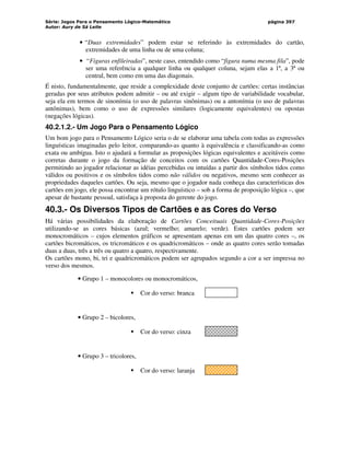 Série: Jogos Para o Pensamento Lógico-Matemático
Autor: Aury de Sá Leite
página 397
• “Duas extremidades” podem estar se referindo às extremidades do cartão,
extremidades de uma linha ou de uma coluna;
• “Figuras enfileiradas”, neste caso, entendido como “figura numa mesma fila”, pode
ser uma referência a qualquer linha ou qualquer coluna, sejam elas a 1ª, a 3ª ou
central, bem como em uma das diagonais.
É nisto, fundamentalmente, que reside a complexidade deste conjunto de cartões: certas instâncias
geradas por seus atributos podem admitir – ou até exigir – algum tipo de variabilidade vocabular,
seja ela em termos de sinonímia (o uso de palavras sinônimas) ou a antonímia (o uso de palavras
antônimas), bem como o uso de expressões similares (logicamente equivalentes) ou opostas
(negações lógicas).
40.2.1.2.- Um Jogo Para o Pensamento Lógico
Um bom jogo para o Pensamento Lógico seria o de se elaborar uma tabela com todas as expressões
linguísticas imaginadas pelo leitor, comparando-as quanto à equivalência e classificando-as como
exata ou ambígua. Isto o ajudará a formular as proposições lógicas equivalentes e aceitáveis como
corretas durante o jogo da formação de conceitos com os cartões Quantidade-Cores-Posições
permitindo ao jogador relacionar as idéias percebidas ou intuídas a partir dos símbolos tidos como
válidos ou positivos e os símbolos tidos como não válidos ou negativos, mesmo sem conhecer as
propriedades daqueles cartões. Ou seja, mesmo que o jogador nada conheça das características dos
cartões em jogo, ele possa encontrar um rótulo linguístico – sob a forma de proposição lógica –, que
apesar de bastante pessoal, satisfaça à proposta do gerente do jogo.
40.3.- Os Diversos Tipos de Cartões e as Cores do Verso
Há várias possibilidades da elaboração de Cartões Conceituais Quantidade-Cores-Posições
utilizando-se as cores básicas (azul; vermelho; amarelo; verde). Estes cartões podem ser
monocromáticos – cujos elementos gráficos se apresentam apenas em um das quatro cores –, os
cartões bicromáticos, os tricromáticos e os quadricromáticos – onde as quatro cores serão tomadas
duas a duas, três a três ou quatro a quatro, respectivamente.
Os cartões mono, bi, tri e quadricromáticos podem ser agrupados segundo a cor a ser impressa no
verso dos mesmos.
• Grupo 1 – monocolores ou monocromáticos,
 Cor do verso: branca
• Grupo 2 – bicolores,
 Cor do verso: cinza
• Grupo 3 – tricolores,
 Cor do verso: laranja
 
