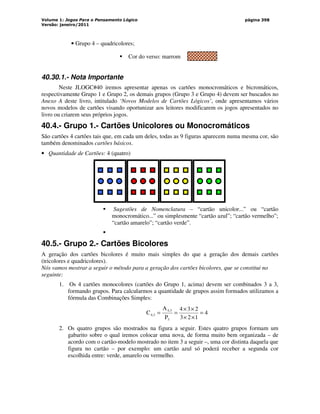 Volume 1: Jogos Para o Pensamento Lógico
Versão: janeiro/2011
página 398
• Grupo 4 – quadricolores;
 Cor do verso: marrom
40.30.1.- Nota Importante
Neste JLOGC#40 iremos apresentar apenas os cartões monocromáticos e bicromáticos,
respectivamente Grupo 1 e Grupo 2, os demais grupos (Grupo 3 e Grupo 4) devem ser buscados no
Anexo A deste livro, intitulado ‘Novos Modelos de Cartões Lógicos’, onde apresentamos vários
novos modelos de cartões visando oportunizar aos leitores modificarem os jogos apresentados no
livro ou criarem seus próprios jogos.
40.4.- Grupo 1.- Cartões Unicolores ou Monocromáticos
São cartões 4 cartões tais que, em cada um deles, todas as 9 figuras aparecem numa mesma cor, são
também denominados cartões básicos.
• Quantidade de Cartões: 4 (quatro)
 Sugestões de Nomenclatura – “cartão unicolor...” ou “cartão
monocromático...” ou simplesmente “cartão azul”; “cartão vermelho”;
“cartão amarelo”; “cartão verde”.

40.5.- Grupo 2.- Cartões Bicolores
A geração dos cartões bicolores é muito mais simples do que a geração dos demais cartões
(tricolores e quadricolores).
Nós vamos mostrar a seguir o método para a geração dos cartões bicolores, que se constitui no
seguinte:
1. Os 4 cartões monocolores (cartões do Grupo 1, acima) devem ser combinados 3 a 3,
formando grupos. Para calcularmos a quantidade de grupos assim formados utilizamos a
fórmula das Combinações Simples:
4
1
2
3
2
3
4
P
A
C
3
4,3
4,3 =
×
×
×
×
=
=
2. Os quatro grupos são mostrados na figura a seguir. Estes quatro grupos formam um
gabarito sobre o qual iremos colocar uma nova, de forma muito bem organizada – de
acordo com o cartão-modelo mostrado no item 3 a seguir –, uma cor distinta daquela que
figura no cartão – por exemplo: um cartão azul só poderá receber a segunda cor
escolhida entre: verde, amarelo ou vermelho.
 