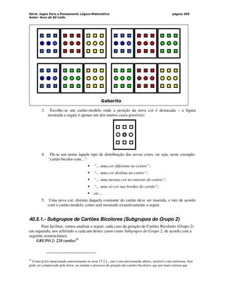 Série: Jogos Para o Pensamento Lógico-Matemático
Autor: Aury de Sá Leite
página 399
Gabarito
3. Escolhe-se um cartão-modelo onde a posição da nova cor é destacada – a figura
mostrada a seguir é apenas um dos muitos casos possíveis:
4. Dá-se um nome àquele tipo de distribuição das novas cores, ou seja, neste exemplo:
“cartão bicolor com...”:
 “... uma cor diferente no centro”;
 “... uma cor distinta no centro”;
 “... uma mesma cor no entorno do centro”;
 “... uma só cor nas bordas do cartão”;
 etc ...
5. Uma nova cor, distinta daquela constante do cartão deve ser inserida, e isto de acordo
com o cartão-modelo, como será mostrado exaustivamente a seguir.
40.5.1.- Subgrupos de Cartões Bicolores (Subgrupos do Grupo 2)
Para facilitar, vamos analisar a seguir, cada caso da geração de Cartões Bicolores (Grupo 2)
em separado, nos referindo a cada um destes casos como Subgrupos do Grupo 2, de acordo com a
seguinte nomenclatura.
GRUPO 2: 228 cartões35
35
Como já foi mencionado anteriormente no item 17.2.1., este é um micromundo aberto, instável e não-uniforme. Isto
pode ser comprovado pelo leitor, ao estudar o processo de geração dos cartões bicolores, que por mais extensa que
 