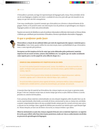 50 | T R I L H A S
A brincadeira é, portanto, um lugar de experimentação da linguagem pela criança. Nessa atividade, ela faz
uso de uma linguagem complexa sem temer o resultado de seus erros, pois sabe que está atuando em um
espaço em que estes não têm consequências.
Com essas considerações, é possível constatar que a brincadeira em si favorece o desenvolvimento da lin-
guagem. Porém, se for possível contar com intervenções ricas do professor, as aprendizagens com relação à
linguagem podem ser ainda mais potencializadas.
Façamos um exercício de identificar as ações do professor relacionadas às diferentes intervenções no brincar,diretas
e indiretas,que contribuem para incrementar a brincadeira e favorecer aprendizados relacionados à linguagem.
O que o professor pode fazer
Potencializar a criação de um ambiente lúdico por meio da organização dos espaços e materiais para a
brincadeira. Como vimos, quanto melhor for essa intervenção, maior a probabilidade de que a brincadeira
tome o rumo esperado pelo professor.
Incorporar aos kits temáticos de faz de conta (que serão elaborados pelos professores) materiais
impressos de uso social (revistas, cartazes, lista telefônica etc.) ou aqueles que são usados socialmente
como suporte para a escrita (papel de carta, folha de cheque etc.).
Exemplos para incrementar kits temáticos de faz de conta
Em um kit de casinha é possível incorporar jornal, revista, lista telefônica, ter uma escrivaninha com
papéis, envelopes e selos para escrever uma carta, uma lista de compras, agenda telefônica ou pessoal,
canetas, lápis etc.
Em um kit de escritório é possível colocar teclado de computador ou máquina de escrever, cadernos,
calendário, agenda, post-it, blocos de nota, talão de cheque, lápis, caneta etc.
Em um kit de médico é possível colocar agenda de horários, prontuários médicos, bulas e embalagens de
remédio (sem o remédio dentro), cartazes de conscientização, por exemplo, de vacina etc.
A inserção desse tipo de material nas brincadeiras das crianças inspira seu uso, já que se aproxima muito
do que é visto nos contextos sociais reais, ao mesmo tempo que torna as ações relativas à leitura e à escrita
presentes no contexto da brincadeira.
Com a presença desses materiais contextualizados em uma situação imaginária, além de poder fazer uso da
escrita, experimentando, observando, escrevendo de forma convencional ou não, as crianças são convidadas
a assumir comportamentos típicos de uma sociedade letrada: sentam para ler o jornal, escrevem uma carta e
a colocam em um envelope, usam a agenda de telefone para encontrar um número para o qual desejam ligar
etc. Nessas situações, ao fazer uso da leitura e da escrita, as crianças revelam o que sabem.
Observar atentamente as ações das crianças enquanto brincam com os materiais impressos e os suportes
de escrita, para refletir sobre boas intervenções posteriores, tendo em vista os conhecimentos envolvidos
no processo de aprendizagem da linguagem.
Miolo DE JOGOS MEC final.indd 50 09/12/2011 12:02:37
 