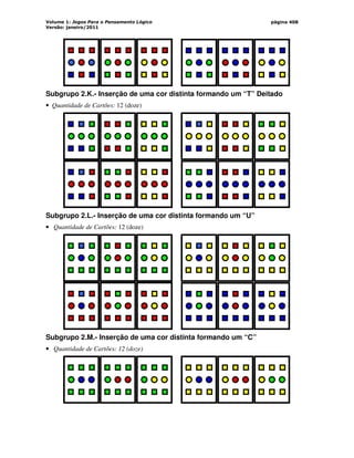 Volume 1: Jogos Para o Pensamento Lógico
Versão: janeiro/2011
página 408
Subgrupo 2.K.- Inserção de uma cor distinta formando um “T” Deitado
• Quantidade de Cartões: 12 (doze)
Subgrupo 2.L.- Inserção de uma cor distinta formando um “U”
• Quantidade de Cartões: 12 (doze)
Subgrupo 2.M.- Inserção de uma cor distinta formando um “C”
• Quantidade de Cartões: 12 (doze)
 