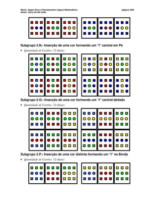Série: Jogos Para o Pensamento Lógico-Matemático
Autor: Aury de Sá Leite
página 409
Subgrupo 2.N.- Inserção de uma cor formando um “I” central em Pé
• Quantidade de Cartões: 12 (doze)
Subgrupo 2.O.- Inserção de uma cor formando um “I” central deitado
• Quantidade de Cartões: 12 (doze)
Subgrupo 2.P.- Inserção de uma cor distinta formando um “I” na Borda
• Quantidade de Cartões: 12 (doze)
 