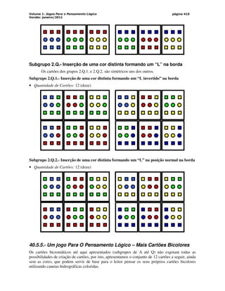 Volume 1: Jogos Para o Pensamento Lógico
Versão: janeiro/2011
página 410
Subgrupo 2.Q.- Inserção de uma cor distinta formando um “L” na borda
Os cartões dos grupos 2.Q.1. e 2.Q.2. são simétricos uns dos outros.
Subgrupo 2.Q.1.- Inserção de uma cor distinta formando um “L invertido” na borda
• Quantidade de Cartões: 12 (doze)
Subgrupo 2.Q.2.- Inserção de uma cor distinta formando um “L” na posição normal na borda
• Quantidade de Cartões: 12 (doze)
40.5.5.- Um jogo Para O Pensamento Lógico – Mais Cartões Bicolores
Os cartões bicromáticos até aqui apresentados (subgrupos de A até Q) não esgotam todas as
possibilidades de criação de cartões, por isto, apresentamos o conjunto de 12 cartões a seguir, ainda
sem as cores, que podem servir de base para o leitor pensar os seus próprios cartões bicolores
utilizando canetas hidrográficas coloridas.
 