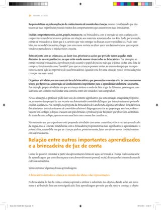 51 | C A D E R N O D E J O G O S
Responsabilizar-se pela ampliação do conhecimento de mundo das crianças,mesmo considerando que elas
trazem de suas experiências pessoais muitos dos comportamentos que assumem em suas brincadeiras.
Incitar comportamentos, ações, papéis, tramas etc. na brincadeira, com a intenção de que as crianças in-
corporem em seu brincar novas práticas em relação aos materiais acrescentados nos kits. Pode, por exemplo,
entrar na brincadeira e dizer que é o carteiro que veio entregar ou buscar as correspondências. Pode, tam-
bém, no meio da brincadeira, chegar com uma nova revista, ou dizer que é um farmacêutico e que só pode
vender os remédios se o médico fizer a receita.
Brincar junto com as crianças e, ao fazer isso, priorizar as ações que percebe serem aquelas mais
distantes de suas experiências, ou que estão sendo menos vivenciadas na brincadeira. Por exemplo, ao
entrar em uma brincadeira, o professor pode assumir o papel de pai ou mãe que lê jornal ou faz uma lista de
compras, funcionando como“modelo”para que as crianças possam imitar, ao mesmo tempo que incorpo-
ram essa nova ação ao repertório de suas brincadeiras (quando esta for uma situação pouco vivenciada pelas
crianças em suas casas).
Organizar atividades,em um contexto fora da brincadeira,que possam incrementar o faz de conta ao mesmo
tempo que favoreça a construção de conhecimentos importantes para o aprendizado da leitura e da escrita.
Por exemplo,propor atividades em que as crianças imitem o modo de falar e agir de diferentes personagens,con-
siderando um contexto real (imitar uma conversa entre um vendedor e um comprador).
Nessas situações,o professor pode fazer uso do contexto significativo que uma situação imaginária proporcio-
na,ao mesmo tempo que faz um recorte em determinado conteúdo da língua,que intencionalmente pretende
ensinar às crianças.Por exemplo,na proposta da Brincadeira de Lanchonete,algumas atividades fora da brinca-
deira tratavam intencionalmente de conteúdos relativos à linguagem escrita: ao propor que as crianças obser-
vassem um cardápio e depois criassem um para brincar,o professor pode favorecer que observem a estrutura
do texto de um cardápio,que escrevam uma lista com o nome das comidas etc.
No momento em que o professor está propondo atividades com esses conteúdos, o foco está no aprendizado
da língua, mas a conexão estabelecida com a brincadeira proposta torna mais significativo o aprendizado e o
potencializa, na medida em que as crianças podem, posteriormente, fazer uso desses novos conhecimentos
em sua brincadeira.
Relação entre outros importantes aprendizados
e a brincadeira de faz de conta
Como foi possível constatar a partir das apresentações feitas até aqui, ao brincar, a criança realiza uma série
de aprendizagens que contribuem para o seu desenvolvimento pessoal,social,de seu conhecimento de mundo
e de sua autoestima.
Vamos retomar algumas dessas aprendizagens:
A brincadeira introduz a criança no mundo das ideias e das representações.
Na brincadeira do faz de conta, a criança aprende a utilizar o substituto dos objetos, dando a eles um novo
nome e atribuindo-lhes um novo significado. Essa aprendizagem permite que ela pense e conheça o objeto
Miolo DE JOGOS MEC final.indd 51 09/12/2011 12:02:37
 