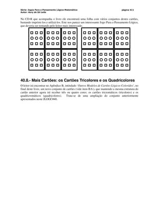Série: Jogos Para o Pensamento Lógico-Matemático
Autor: Aury de Sá Leite
página 411
No CD-R que acompanha o livro ele encontrará uma folha com vários conjuntos destes cartões,
bastando imprimi-los e utilizá-los. Este nos parece um interessante Jogo Para o Pensamento Lógico,
que deveria ser tentando pelo leitor mais interessado.
40.8.- Mais Cartões: os Cartões Tricolores e os Quadricolores
O leitor irá encontrar no Apêndice B, intitulado ‘Outros Modelos de Cartões Lógicos Coloridos’, no
final deste livro, um novo conjunto de cartões (vide item B.6.), que mantendo a mesma estrutura do
cartão anterior agora irá receber três ou quatro cores: os cartões tricromáticos (tricolores) e os
quadricromáticos (quadricolores). Trata-se de uma ampliação do conjunto anteriormente
apresentados neste JLOGC#40.
 