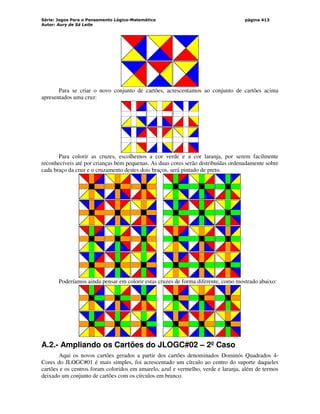 Série: Jogos Para o Pensamento Lógico-Matemático
Autor: Aury de Sá Leite
página 413
Para se criar o novo conjunto de cartões, acrescentamos ao conjunto de cartões acima
apresentados uma cruz:
Para colorir as cruzes, escolhemos a cor verde e a cor laranja, por serem facilmente
reconhecíveis até por crianças bem pequenas. As duas cores serão distribuídas ordenadamente sobre
cada braço da cruz e o cruzamento destes dois braços, será pintado de preto.
Poderíamos ainda pensar em colorir estas cruzes de forma diferente, como mostrado abaixo:
A.2.- Ampliando os Cartões do JLOGC#02 – 2º Caso
Aqui os novos cartões gerados a partir dos cartões denominados Dominós Quadrados 4-
Cores do JLOGC#01 é mais simples, foi acrescentado um círculo ao centro do suporte daqueles
cartões e os centros foram coloridos em amarelo, azul e vermelho, verde e laranja, além de termos
deixado um conjunto de cartões com os círculos em branco.
 