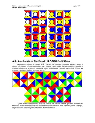 Volume 1: Jogos Para o Pensamento Lógico
Versão: janeiro/2011
página 414
A.3.- Ampliando os Cartões do JLOGC#02 – 3º Caso
O primeiro conjunto de cartões do JLOGC#01 (os Dominós Quadrados 4-Cores) possui 8
cartões. No entanto, o acréscimo de uma cor – o verde – para colorir um dos triângulos, ampliou o
conjunto anterior de 8 para 40 elementos, agora denominados Dominós Quadrados 5-Cores. O
conjunto com os 40cartões é mostrado abaixo:
Agora iremos acrescentar a estes 40 cartões um círculo central, que será deixado em
brancos e iremos também colori-los utilizando as cores: amarelo, azul, vermelho, verde e laranja,
ampliando este conjunto para 240 cartões distintos entre si.
 