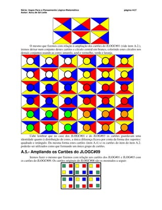 Série: Jogos Para o Pensamento Lógico-Matemático
Autor: Aury de Sá Leite
página 417
O mesmo que fizemos com relação à ampliação dos cartões do JLOGC#01 (vide item A.2.),
iremos deixar num conjunto destes cartões o círculo central em branco, colorindo estes círculos nos
demais conjuntos usando as cores: amarelo, azul e vermelho, verde e laranja.
Cabe lembrar que no caso dos JLOGC#01 e do JLOG#03 os cartões guardavam uma
identidade quanto à distribuição de cores, a única diferença ficava por conta da forma dos suportes:
quadrado e retângulo. Da mesma forma estes cartões (item A.4.) e os cartões do item do item A.2.
poderão ser utilizados como que formando um único grupo de cartões.
A.5.- Ampliando os Cartões do JLOGC#09
Iremos fazer o mesmo que fizemos com relação aos cartões dos JLOG#01 e JLOG#03 com
os cartões do JLOGC#09. Os cartões originais do JLOGC#08 são os mostrados a seguir:
 