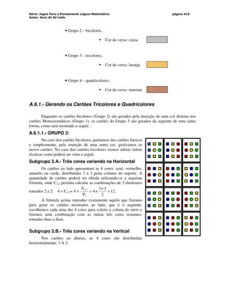 Série: Jogos Para o Pensamento Lógico-Matemático
Autor: Aury de Sá Leite
página 419
• Grupo 2 – bicolores,
 Cor do verso: cinza
• Grupo 3 – tricolores,
 Cor do verso: laranja
• Grupo 4 – quadricolores;
 Cor do verso: marrom
A.6.1.- Gerando os Cartões Tricolores e Quadricolores
Enquanto os cartões bicolores (Grupo 2) são gerados pela inserção de uma cor distinta nos
cartões Monocromáticos (Grupo 1), os cartões do Grupo 3 são gerados da seguinte de uma outra
forma, como será mostrado a seguir. .
A.6.1.1.- GRUPO 3:
No caso dos cartões bicolores, partíamos dos cartões básicos
e simplesmente, pela inserção de uma outra cor, gerávamos os
novos cartões. No caso dos cartões tricolores iremos adotar outras
técnicas como poderá ser vista a seguir.
Subgrupo 3.A.- Três cores variando na Horizontal
Os cartões ao lado apresentam as 4 cores: azul, vermelho,
amarelo ou verde, distribuídas 3 a 3 pelas colunas do suporte. A
quantidade de cartões poderá ser obtida utilizando-se a seguinte
fórmula, onde C3,2 permita calcular as combinações de 3 elementos
tomados 2 a 2: 4 × C3,2= 4 × 12
2
2
3
4
P
A
2
2
,
3
=
×
×
= .
A fórmula acima reproduz exatamente aquilo que fizemos
para gerar os cartões mostrados ao lado, que é o seguinte:
escolhemos cada uma das 4 cores para colorir a coluna do meio e
fizemos uma combinação com as outras três cores restantes,
tomadas duas a duas.
Subgrupo 3.B.- Três cores variando na Vertical
Nos cartões ao abaixo, as 4 cores são distribuídas
horizontalmente, 3 A 3:
 