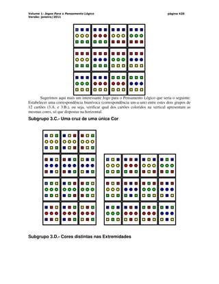 Volume 1: Jogos Para o Pensamento Lógico
Versão: janeiro/2011
página 420
Sugerimos aqui mais um interessante Jogo para o Pensamento Lógico que seria o seguinte:
Estabelecer uma correspondência biunívoca (correspondência um-a-um) entre estes dois grupos de
12 cartões (3.A. e 3.B.), ou seja, verificar qual dos cartões coloridos na vertical apresentam as
mesmas cores, só que dispostas na horizontal.
Subgrupo 3.C.- Uma cruz de uma única Cor
Subgrupo 3.D.- Cores distintas nas Extremidades
 