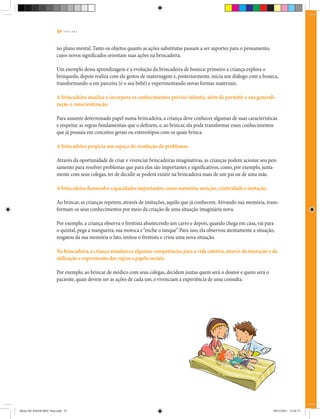 52 | T R I L H A S
no plano mental. Tanto os objetos quanto as ações substitutas passam a ser suportes para o pensamento,
cujos novos significados orientam suas ações na brincadeira.
Um exemplo dessa aprendizagem é a evolução da brincadeira de boneca: primeiro a criança explora o
brinquedo, depois realiza com ele gestos de maternagem e, posteriormente, inicia um diálogo com a boneca,
transformando-a em parceira (é o seu bebê) e experimentando novas formas maternais.
A brincadeira atualiza e incorpora os conhecimentos prévios infantis, além de permitir a sua generali-
zação e conscientização.
Para assumir determinado papel numa brincadeira, a criança deve conhecer algumas de suas características
e respeitar as regras fundamentais que o definem, e, ao brincar, ela pode transformar esses conhecimentos
que já possuía em conceitos gerais ou estereótipos com os quais brinca.
	A brincadeira propicia um espaço de resolução de problemas.
Através da oportunidade de criar e vivenciar brincadeiras imaginativas, as crianças podem acionar seu pen-
samento para resolver problemas que para elas são importantes e significativos, como, por exemplo, junta-
mente com seus colegas, ter de decidir se poderá existir na brincadeira mais de um pai ou de uma mãe.
A brincadeira desenvolve capacidades importantes,como memória,atenção,criatividade e imitação.
Ao brincar, as crianças repetem, através de imitações, aquilo que já conhecem.Ativando sua memória, trans-
formam os seus conhecimentos por meio da criação de uma situação imaginária nova.
Por exemplo, a criança observa o frentista abastecendo um carro e depois, quando chega em casa, vai para
o quintal, pega a mangueira, sua motoca e“enche o tanque”. Para isso, ela observou atentamente a situação,
resgatou da sua memória o fato, imitou o frentista e criou uma nova situação.
Na brincadeira,a criança amadurece algumas competências para a vida coletiva,através da interação e da
utilização e experimento das regras e papéis sociais.
		
Por exemplo, ao brincar de médico com seus colegas, decidem juntas quem será o doutor e quem será o
paciente, quais devem ser as ações de cada um, e vivenciam a experiência de uma consulta.
Miolo DE JOGOS MEC final.indd 52 09/12/2011 12:02:37
 