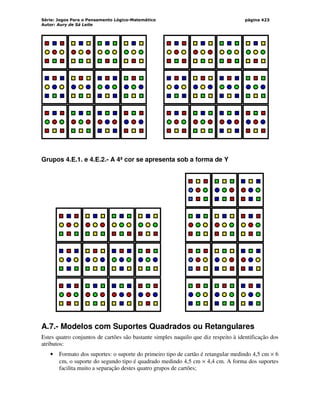Série: Jogos Para o Pensamento Lógico-Matemático
Autor: Aury de Sá Leite
página 423
Grupos 4.E.1. e 4.E.2.- A 4ª cor se apresenta sob a forma de Y
A.7.- Modelos com Suportes Quadrados ou Retangulares
Estes quatro conjuntos de cartões são bastante simples naquilo que diz respeito à identificação dos
atributos:
• Formato dos suportes: o suporte do primeiro tipo de cartão é retangular medindo 4,5 cm × 6
cm, o suporte do segundo tipo é quadrado medindo 4,5 cm × 4,4 cm. A forma dos suportes
facilita muito a separação destes quatro grupos de cartões;
 