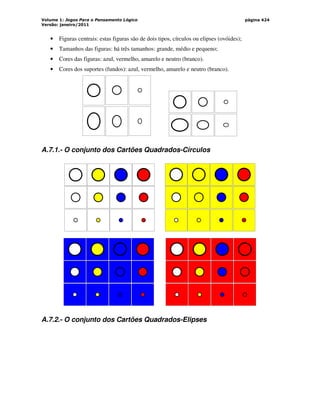 Volume 1: Jogos Para o Pensamento Lógico
Versão: janeiro/2011
página 424
• Figuras centrais: estas figuras são de dois tipos, círculos ou elipses (ovóides);
• Tamanhos das figuras: há três tamanhos: grande, médio e pequeno;
• Cores das figuras: azul, vermelho, amarelo e neutro (branco).
• Cores dos suportes (fundos): azul, vermelho, amarelo e neutro (branco).
A.7.1.- O conjunto dos Cartões Quadrados-Círculos
A.7.2.- O conjunto dos Cartões Quadrados-Elipses
 