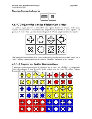 Volume 1: Jogos Para o Pensamento Lógico
Versão: janeiro/2011
página 428
Etiquetas: Formas dos Suportes
A.8.- O Conjunto dos Cartões Básicos Com Cruzes
Os cartões a seguir expostos se apresentam com 4 pares distintos de ‘cruzes’. Nestes pares,
enquanto uma delas tem as suas extremidades perpendiculares às bordas do cartão suporte – um
quadrado de 4 cm × 4 cm –, a outra se apresenta girada de 45º com relação a este mesmo suporte.
Para ampliarmos este conjunto de 8 cartões poderemos colorir ora as cruzes, ora o fundo, ora as
cruzes e o fundo, com as cores primárias: amarelo, vermelho e azul, como se verá a seguir.
A.8.1.- O Conjunto dos Cartões Monocromáticos
A seguir apresentamos os conjuntos de cartões em que as cruzes são coloridas e os cartões cujos
fundos são coloridos. O total de cartões assim obtidos passa de 8 para 48 cartões. Podemos
denominá-los cartões monocromáticos.
 