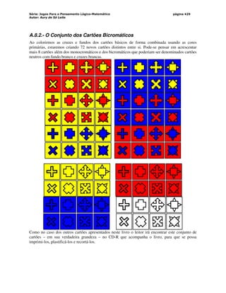 Série: Jogos Para o Pensamento Lógico-Matemático
Autor: Aury de Sá Leite
página 429
A.8.2.- O Conjunto dos Cartões Bicromáticos
Ao colorirmos as cruzes e fundos dos cartões básicos de forma combinada usando as cores
primárias, estaremos criando 72 novos cartões distintos entre si. Pode-se pensar em acrescentar
mais 8 cartões além dos monocromáticos e dos bicromáticos que poderiam ser denominados cartões
neutros com fundo branco e cruzes brancas.
Como no caso dos outros cartões apresentados neste livro o leitor irá encontrar este conjunto de
cartões – em sua verdadeira grandeza – no CD-R que acompanha o livro, para que se possa
imprimi-los, plastificá-los e recortá-los.
 