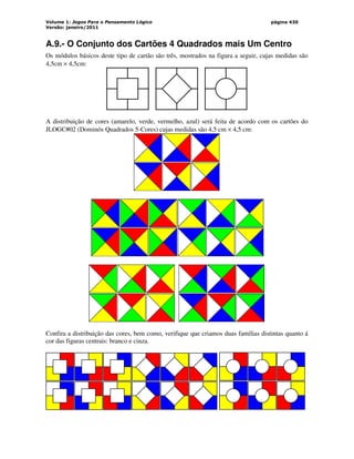 Volume 1: Jogos Para o Pensamento Lógico
Versão: janeiro/2011
página 430
A.9.- O Conjunto dos Cartões 4 Quadrados mais Um Centro
Os módulos básicos deste tipo de cartão são três, mostrados na figura a seguir, cujas medidas são
4,5cm × 4,5cm:
A distribuição de cores (amarelo, verde, vermelho, azul) será feita de acordo com os cartões do
JLOGC#02 (Dominós Quadrados 5-Cores) cujas medidas são 4,5 cm × 4,5 cm:
Confira a distribuição das cores, bem como, verifique que criamos duas famílias distintas quanto á
cor das figuras centrais: branco e cinza.
 