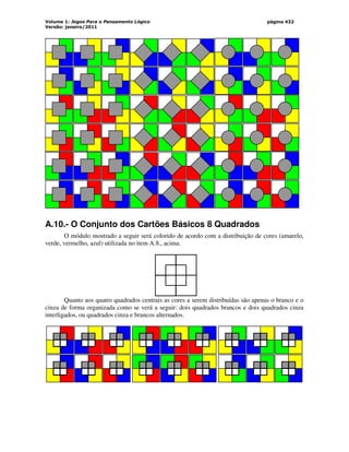 Volume 1: Jogos Para o Pensamento Lógico
Versão: janeiro/2011
página 432
A.10.- O Conjunto dos Cartões Básicos 8 Quadrados
O módulo mostrado a seguir será colorido de acordo com a distribuição de cores (amarelo,
verde, vermelho, azul) utilizada no item A.8., acima.
Quanto aos quatro quadrados centrais as cores a serem distribuídas são apenas o branco e o
cinza de forma organizada como se verá a seguir: dois quadrados brancos e dois quadrados cinza
interligados, ou quadrados cinza e brancos alternados.
 