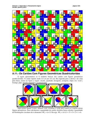 Volume 1: Jogos Para o Pensamento Lógico
Versão: janeiro/2011
página 434
A.11.- Os Cartões Com Figuras Geométricas Quadricoloridas
A seguir apresentamos os 8 módulos básicos dos cartões com figuras geométricas
quadricoloridas. O cartão suporte mede 4,5 cm por 4,5 cm. Da esquerda para a direita e de cima
para baixo, temos na figura a seguir: círculo, quadrado, hexágono, octógono, elipse (ou ‘oval’),
losango, pipa, círculos tangentes e 4 semicírculos.
Aqui iremos adotar 4 cores: amarelo, azul, vermelho e verde para colorir as 4 regiões destas
figuras geométricas. Para calcularmos a quantidade de cartões distintos basta calcular a quantidade
de Permutações circulares de n elementos: PCn = (n-1)! Ou seja: PC4 = (4-1)! = 3! = 3 × 2 × 1 = 6.
 