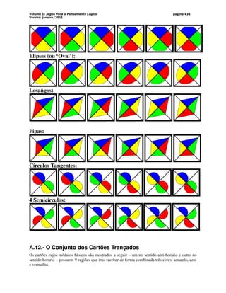 Volume 1: Jogos Para o Pensamento Lógico
Versão: janeiro/2011
página 436
Elipses (ou ‘Oval’):
Losangos:
Pipas:
Círculos Tangentes:
4 Semicírculos:
A.12.- O Conjunto dos Cartões Trançados
Os cartões cujos módulos básicos são mostrados a seguir – um no sentido anti-horário e outro no
sentido horário – possuem 9 regiões que irão receber de forma combinada três cores: amarelo, azul
e vermelho.
 