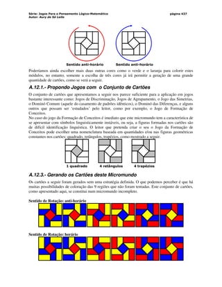 Série: Jogos Para o Pensamento Lógico-Matemático
Autor: Aury de Sá Leite
página 437
Sentido anti-horário Sentido anti-horário
Poderíamos ainda escolher mais duas outras cores como o verde e o laranja para colorir estes
módulos, no entanto, somente a escolha de três cores já irá permitir a geração de uma grande
quantidade de cartões, como se verá a seguir.
A.12.1.- Propondo Jogos com o Conjunto de Cartões
O conjunto de cartões que apresentamos a seguir nos parece suficiente para a aplicação em jogos
bastante interessante como: Jogos de Discriminação, Jogos de Agrupamento, o Jogo das Simetrias,
o Dominó Comum (aquele do casamento de padrões idênticos), o Dominó das Diferenças, e alguns
outros que possam ser ‘estudados’ pelo leitor, como por exemplo, o Jogo de Formação de
Conceitos.
No caso do jogo da Formação de Conceitos é imediato que este micromundo tem a característica de
se apresentar com símbolos linguisticamente instáveis, ou seja, a figuras formadas nos cartões são
de difícil identificação linguística. O leitor que pretenda criar o seu o Jogo da Formação de
Conceitos pode escolher uma nomenclatura baseada em quantidades e/ou nas figuras geométricas
constantes nos cartões: quadrado, retângulos, trapézios, como mostrado a seguir.
1 quadrado 4 retângulos 4 trapézios
A.12.3.- Gerando os Cartões deste Micromundo
Os cartões a seguir foram gerados sem uma estratégia definida. O que podemos perceber é que há
muitas possibilidades de coloração das 9 regiões que não foram tentadas. Este conjunto de cartões,
como apresentado aqui, se constitui num micromundo incompleto.
Sentido de Rotação: anti-horário
Sentido de Rotação: horário
 