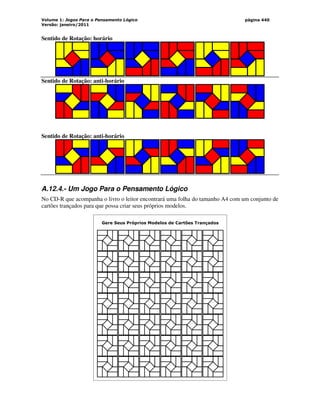 Volume 1: Jogos Para o Pensamento Lógico
Versão: janeiro/2011
página 440
Sentido de Rotação: horário
Sentido de Rotação: anti-horário
Sentido de Rotação: anti-horário
A.12.4.- Um Jogo Para o Pensamento Lógico
No CD-R que acompanha o livro o leitor encontrará uma folha do tamanho A4 com um conjunto de
cartões trançados para que possa criar seus próprios modelos.
Gere Seus Próprios Modelos de Cartões Trançados
 