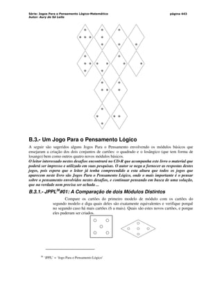 Série: Jogos Para o Pensamento Lógico-Matemático
Autor: Aury de Sá Leite
página 443
B.3.- Um Jogo Para o Pensamento Lógico
A seguir são sugeridos alguns Jogos Para o Pensamento envolvendo os módulos básicos que
ensejaram a criação dos dois conjuntos de cartões: o quadrado e o losângico (que tem forma de
losango) bem como outros quatro novos módulos básicos.
O leitor interessado nestes desafios encontrará no CD-R que acompanha este livro o material que
poderá ser impresso e utilizado em suas pesquisas. O autor se nega a fornecer as respostas destes
jogos, pois espera que o leitor já tenha compreendido a esta altura que todos os jogos que
aparecem neste livro são Jogos Para o Pensamento Lógico, onde o mais importante é o pensar
sobre o pensamento envolvidos nestes desafios, e continuar pensando em busca de uma solução,
que na verdade nem precisa ser achada ...
B.3.1.- JPPL36
#01: A Comparação de dois Módulos Distintos
Compare os cartões do primeiro modelo de módulo com os cartões do
segundo modelo e diga quais deles são exatamente equivalentes e verifique porquê
no segundo caso há mais cartões (6 a mais). Quais são estes novos cartões, e porque
eles puderam ser criados.
36
‘JPPL’ = ‘Jogo Para o Pensamento Lógico’
 