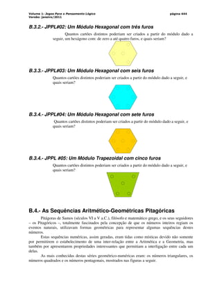 Volume 1: Jogos Para o Pensamento Lógico
Versão: janeiro/2011
página 444
B.3.2.- JPPL#02: Um Módulo Hexagonal com três furos
Quantos cartões distintos poderiam ser criados a partir do módulo dado a
seguir, um hexágono com: de zero a até quatro furos, e quais seriam?
B.3.3.- JPPL#03: Um Módulo Hexagonal com seis furos
Quantos cartões distintos poderiam ser criados a partir do módulo dado a seguir, e
quais seriam?
B.3.4.- JPPL#04: Um Módulo Hexagonal com sete furos
Quantos cartões distintos poderiam ser criados a partir do módulo dado a seguir, e
quais seriam?
B.3.4.- JPPL #05: Um Módulo Trapezoidal com cinco furos
Quantos cartões distintos poderiam ser criados a partir do módulo dado a seguir, e
quais seriam?
B.4.- As Sequências Aritmético-Geométricas Pitagóricas
Pitágoras de Samos (séculos VI a V a.C.), filósofo e matemático grego, e os seus seguidores
– os Pitagóricos –, totalmente fascinados pela concepção de que os números inteiros regiam os
eventos naturais, utilizavam formas geométricas para representar algumas sequências destes
números.
Estas sequências numéricas, assim geradas, eram tidas como místicas devido não somente
por permitirem o estabelecimento de uma inter-relação entre a Aritmética e a Geometria, mas
também por apresentarem propriedades interessantes que permitiam a interligação entre cada um
delas.
As mais conhecidas destas séries geométrico-numéricas eram: os números triangulares, os
números quadrados e os números pentagonais, mostrados nas figuras a seguir.
 