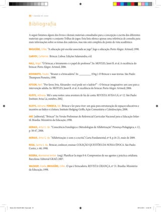 55 | C A D E R N O D E J O G O S
Bibliografia
A seguir listamos alguns dos livros e demais materiais consultados para a concepção e escrita dos diferentes
materiais que compõe o conjunto Trilhas de jogos. Esta lista oferece apenas uma referência de consulta para
mais informações sobre os temas dos cadernos, mas não está completa do ponto de vista acadêmico.
BROUGÈRE, Gilles.“A educação pré-escolar associada ao jogo”. Jogo e educação. Porto Alegre: Artmed, 1998.
GARVEY, Catherine. Brincar. Lisboa: Edições Salamandra, s/d.
HALL, Nigel.“O brincar, o letramento e o papel do professor”. In: MOYLES, Janet R. et al.A excelência do
brincar. Porto Alegre: Artmed, 2006.
KISHIMOTO, Tizuko. “Bruner e a brincadeira”. In: _________ (Org.). O Brincar e suas teorias. São Paulo:
Thompson Pioneira, 1998.
KITSON, Neil. “Por favor, Srta.Alexander: você pode ser o ladrão?” – O brincar imaginativo: um caso para a
intervenção adulta. In: MOYLES, Janet R. et al.A excelência do brincar. Porto Alegre: Artmed, 2006.
KLISYS, Adriana. Mil e uma noites: uma aventura de faz de conta. REVISTA AVISA LÁ, nº 12. São Paulo:
Instituto Avisa Lá, outubro, 2002.
KLISYS, Adriana; FONSECA, Edi. Brincar e ler para viver: um guia para estruturação de espaços educativos e
incentivo ao lúdico e à leitura.Instituto Hedging-Griffo,Ação Comunitária e Caleidoscópio, 2008.
MEC [editorial].“Brincar”. In:Versão Preliminar do Referencial Curricular Nacional para a Educação Infan-
til. Brasília: Ministério da Educação, 1998.
MORAIS, Artur G. de. “Consciência Fonológica e Metodologias de Alfabetização”. Presença Pedagógica, v. 12,
p. 58-67, 2006.
MORAIS, Artur G. de. “Alfabetização: o som e a escrita”. Carta Fundamental, nº 8, p.16-21, maio de 2009.
ROSA, Sanny S. da. Brincar, conhecer, ensinar. COLEÇÃO QUESTÕES DA NOSSA ÉPOCA. São Paulo:
Cortez, v. 68, 1998.
ROSERA, Montserrat Anton. (org). Planificar la etapa 0-6. Compromiso de sus agentes y práctica cotidiana.
Barcelona: Editorial GRAÓ, 2007.
WAJSKOP, Gisela; BROUGÈRE, Gilles. O que é brincadeira. REVISTA CRIANÇA, nº 31. Brasília: Ministério
da Educação, 1998.
Miolo DE JOGOS MEC final.indd 55 09/12/2011 12:02:38
 