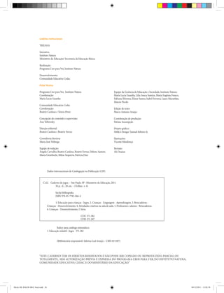 Créditos institucionais
TRILHAS
Iniciativa:
Instituto Natura
Ministério da Educação/ Secretaria da Educação Básica
Realização:
Programa Crer para Ver, Instituto Natura
Desenvolvimento:
Comunidade Educativa Cedac
Ficha Técnica
Programa Crer para Ver, Instituto Natura
Coordenação:
Maria Lucia Guardia
Comunidade Educativa Cedac
Coordenação:
Beatriz Cardoso e Tereza Perez
Concepção do conteúdo e supervisão:
Ana Teberosky
Direção editorial:
Beatriz Cardoso e Beatriz Ferraz
Consultoria literária:
Maria José Nóbrega
Equipe de redação:
Ângela Carvalho, Beatriz Cardoso, Beatriz Ferraz, Debora Samori,
Maria Grembecki, Milou Sequerra, Patrícia Diaz
“ESTE CADERNO TEM OS DIREITOS RESERVADOS E NÃO PODE SER COPIADO OU REPRODUZIDO, PARCIAL OU
TOTALMENTE, SEM AUTORIZAÇÃO PRÉVIA E EXPRESSA DO PROGRAMA CRER PARA VER, DO INSTITUTO NATURA,
COMUNIDADE EDUCATIVA CEDAC E DO MINISTÉRIO DA EDUCAÇÃO.”
Equipe da Gerência de Educação e Sociedade, Instituto Natura:
Maria Lucia Guardia, Lilia Asuca Sumiya, Maria Eugênia Franco,
Fabiana Shiroma, Eliane Santos, Isabel Ferreira, Luara Maranhão,
Marcio Picolo
Edição de texto:
Marco Antonio Araujo
Coordenação de produção:
Fátima Assumpção
Projeto gráfico:
SM&A Design/ Samuel Ribeiro Jr.
Ilustrações:
Vicente Mendonça
Revisão:
Ali Onaissi
Dados Internacionais de Catalogação na Publicação (CIP)
Índice para catálogo sistemático:
1. Educação infantil : Jogos 371.382
(Bibliotecária responsável: Sabrina Leal Araujo – CRB 10/1507)
C122 Caderno de jogos. – São Paulo, SP : Ministério da Educação, 2011.
56 p. : il. ; 28 cm. – (Trilhas ; v. 4)
Inclui bibliografia.
ISBN 978-85-7783-066-4
1. Educação para crianças - Jogos. 2. Crianças - Linguagem - Aprendizagem. 3. Brincadeiras -
Crianças - Desenvolvimento. 4.Atividades criativas na sala de aula. 5. Professores e alunos - Brincadeiras.
6. Crianças - Desenvolvimento. I. Série.
CDU 371.382
CDD 371.397
Miolo DE JOGOS MEC final.indd 56 09/12/2011 12:02:38
 